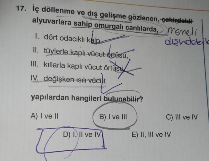 17. İç döllenme ve dış gelişme gözlenen, çekirdekli
alyuvarlara sahip omurgalı canlılarda, memeli
O
diandolk
I. dört odacıklı kalp
II. tüylerle kaplı vücut örtüsü,
III. kıllarla kaplı vücut örtüsü
IV. değişken ısılı Vücut
yapılardan hangileri bulunabilir?
