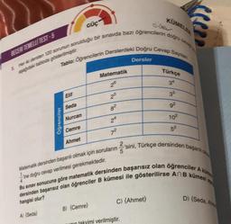 BECERI TEMELLI TEST-5
5. Her iki dersten 120 sorunun sorulduğu bir sınavda bazı öğrencilerin doğru cev
aşağıdaki tabloda gösterilmiştir
Tablo: Oğrencilerin Derslerdeki Doğru Cevap Saylan
Elif
Seda
Nurcan
A) {Seda)
Öğrenciler
GÜÇ
Cemre
Ahmet
Matematik
25
8²
24
7²
KÜMELER
Dersler
2
Matematik dersinden başarılı olmak için soruların 'sini, Türkçe dersinden başarılı olm
ine doğru cevap verilmesi gerekmektedir.
4
Bu sınav sonucuna göre matematik dersinden başarısız olan öğrenciler A küm
dersinden başarısız olan öğrenciler B kümesi ile gösterilirse AnB kümesi a
C) {Ahmet}
B) (Cemre}
unin takvimi verilmiştir.
Türkçe
34
33
9²
10²
5²
D) (Seda, Ahm
1.