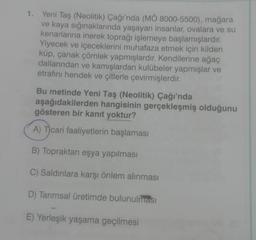 1. Yeni Taş (Neolitik) Çağı'nda (MÖ 8000-5500), mağara
ve kaya sığınaklarında yaşayan insanlar, ovalara ve su
kenarlarına inerek toprağı işlemeye başlamışlardır.
Yiyecek ve içeceklerini muhafaza etmek için kilden
küp, çanak çömlek yapmışlardır. Kendilerine ağaç
dallarından ve kamışlardan kulübeler yapmışlar ve
etrafını hendek ve çitlerle çevirmişlerdir.
Bu metinde Yeni Taş (Neolitik) Çağı'nda
aşağıdakilerden hangisinin gerçekleşmiş olduğunu
gösteren bir kanıt yoktur?
A) Ticari faaliyetlerin başlaması
B) Topraktan eşya yapılması
C) Saldırılara karşı önlem alınması
D) Tarımsal üretimde bulunulması
E) Yerleşik yaşama geçilmesi