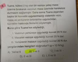 3.
Tuana, kütlesi 2 kg olan bir vazoyu yatay masa
üzerine bırakarak vazonun masa üzerinde hareketsiz
durmasını sağlamıştır. Daha sonra Tuana dışarıdan
başka bir kuvvetin uygulanmadığı sistemde vazo,
masa ve yerkürenin birbirlerine uyguladıkları
kuvvetler hakkında fikirlerini söylemiştir.
Buna göre Tuana'nın söylediği,
1. Vazonun yerküreye uyguladığı kuvvet 20 N dur.
II. Masanın vazoya uyguladığı kuvvet 20 N dur.
III. Yerkürenin masaya uyguladığı kuvvet 20 N dur.
yargılarından hangileri doğrudur? (g = 10 N/kg)
A) Yalniz II
B) I ve II
D) Il ve III
C) I ve Ill.
E) I, II ve III