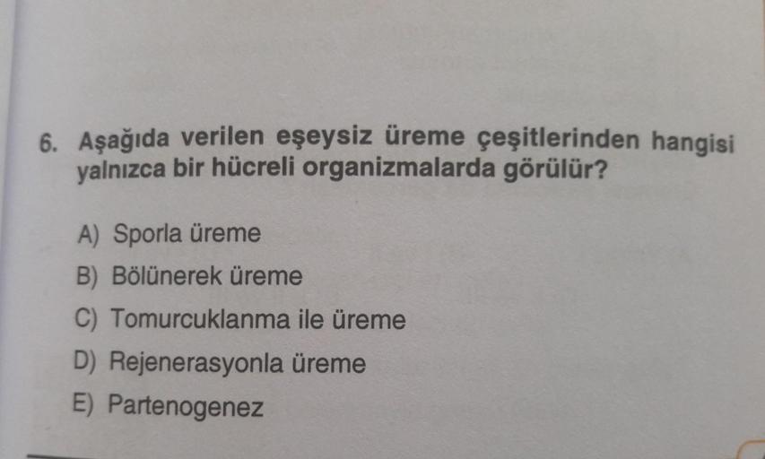 6. Aşağıda verilen eşeysiz üreme çeşitlerinden hangisi
yalnızca bir hücreli organizmalarda görülür?
A) Sporla üreme
B) Bölünerek üreme
C) Tomurcuklanma ile üreme
D) Rejenerasyonla üreme
E) Partenogenez