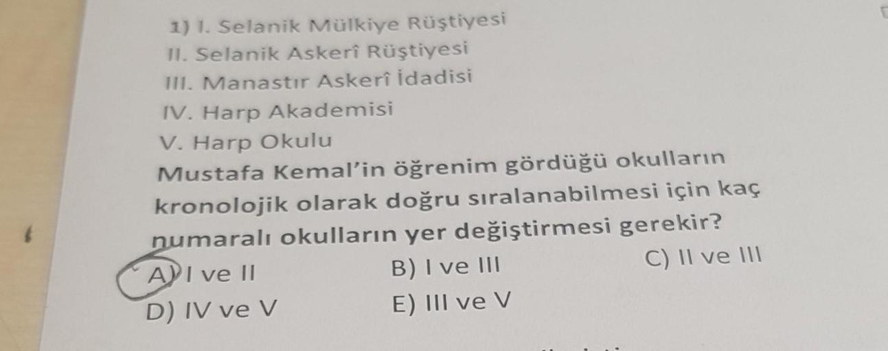 1) I. Selanik Mülkiye Rüştiyesi
II. Selanik Askerî Rüştiyesi
III. Manastır Askerî İdadisi
IV. Harp Akademisi
V. Harp Okulu
Mustafa Kemal'in öğrenim gördüğü okulların
kronolojik olarak doğru sıralanabilmesi için kaç
numaralı okulların yer değiştirmesi
API v