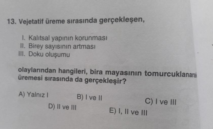 13. Vejetatif üreme sırasında gerçekleşen,
I. Kalıtsal yapının korunması
II. Birey sayısının artması
III. Doku oluşumu
olaylarından hangileri, bira mayasının tomurcuklanarak
üremesi sırasında da gerçekleşir?
A) Yalnız I
D) II ve III
B) I ve II
C) I ve III
