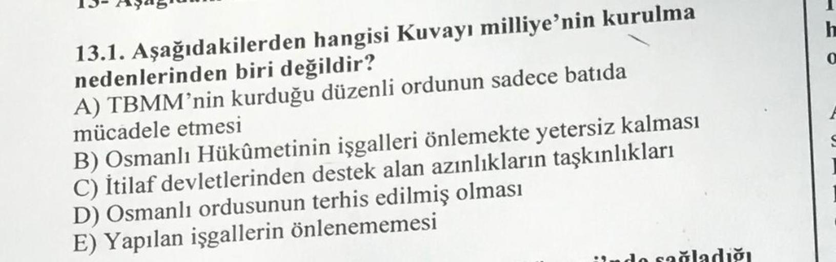 13.1. Aşağıdakilerden hangisi Kuvayı milliye'nin kurulma
nedenlerinden biri değildir?
A) TBMM'nin kurduğu düzenli ordunun sadece batıda
mücadele etmesi
B) Osmanlı Hükûmetinin işgalleri önlemekte yetersiz kalması
C) İtilaf devletlerinden destek alan azınlık