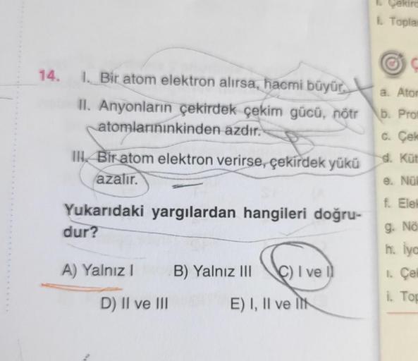 14. 1. Bir atom elektron alırsa, hacmi büyür.
II. Anyonların çekirdek çekim gücü, nötr
atomlarınınkinden azdır.
III Bir atom elektron verirse, çekirdek yükü
azalır.
Yukarıdaki yargılardan hangileri doğru-
dur?
A) Yalnız I
D) II ve III
B) Yalnız III C) I ve