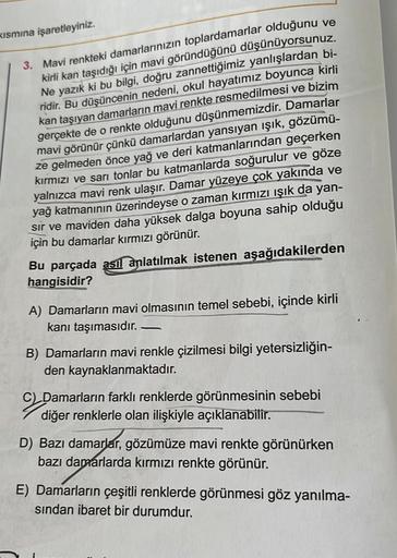 Kısmına işaretleyiniz.
3. Mavi renkteki damarlarınızın toplardamarlar olduğunu ve
kirli kan taşıdığı için mavi göründüğünü düşünüyorsunuz.
Ne yazık ki bu bilgi, doğru zannettiğimiz yanlışlardan bi-
ridir. Bu düşüncenin nedeni, okul hayatımız boyunca kirli
