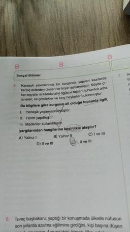 B
Sosyal Bilimler
5.
B
Karasuk yakınlarında bir kurganda yapılan kazılarda
kerpiç evlerden oluşan bir köye rastlanmıştır. Köyde çı-
kan eşyalar arasında tahıl öğütme taşları, tohumluk arpa
taneleri, kil çömlekler ve tunç heykeller bulunmuştur.
Bu bilgilere göre kurganın ait olduğu toplumla ilgili,
I. Yerleşik yaşam/sürülmüştür.
II. Tarım yapılmıştır.
III. Madenler kullanılmıştır.
yargılarından hangilerine kesinlikle ulaşılır?
A) Yalnız I
B) Yalnız II
D) II ve III
C) I ve III
B
E) I, II ve III
7.
6. İsveç başbakanı; yaptığı bir konuşmada ülkede nüfusun
son yıllarda azalma eğilimine girdiğini, kişi başına düşen
Inin Avrupa'daki birçok ülk
in
til
ri