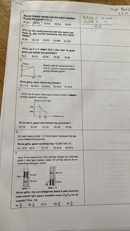1.
4.
0
2.
3.
Normal koşullar altında 4,48 litre hacim kaplayan
H₂ gazı kaç gramdır? (H; 1)
A) 0,1
B) 0,2 C) 0,3
D) 0,4 E) 0,5
27°C ve 760 mmHg basınçta 300 litre hacim kap-
layan N₂ gazı normal koşullarda kaç litre hacim
kaplar?
A) 50
Hg
273°C de P x V değeri 22,4 L.atm olan 10 gram
gazın mol kütlesi kaç g/mol'dür?
A) 5
B) 10
C) 20
D) 25 E) 30
B) 127 C) 273 D) 300 E) 423
P(atm)
273
Buna göre, kabin hacmi kaç litredir?
A) 11,2 B) 22,4 C) 25,6 D) 33,6 E) 44,8
5.
760
-23°C de 32 gram ideal gazın basınç-hacim değişim
grafiği aşağıda verilmiştir.
Basınç (mm Hg)
380
t("C)
Kapalı çelik bir kapta bulunan 1
mol O₂ gazının basınç sıcaklık
grafiği yandaki gibidir.
Buna göre, gazın mol kütlesi kaç g/mol'dür?
A) 16
B) 20
C) 24
D) 28
E) 32
41 82
6.
0,4 atm basıncında 11,2 litre hacim kaplayan He ga-
zının kütlesi 0,8 gramdır...
10 cm
Buna göre, gazın sıcaklığı kaç °C dir? (He: 4)
A)-273 B) 0
D) 273 E) 373
C) 73
Na 20 cm
7.
Açık hava basıncının 700 mmHg olduğu bir ortamda
şekil-1 deki gibi kaplanı tüpte 10 cmHg sütunu ile si-
kıştırılmış Ne gazı vardır.
Hacim (L)
Hg
Ne
C) 3
4
40 cm
10 cm
4.
Şekil - 11
Şekil - 1
Buna göre, tüp çevrildiğinde Şekil-2 deki durumu
elde etmek için gazın sıcaklık oranı (T₂/T₁) ne ol-
malıdır? (Ne: 10)
A) ²
D)
NIM
22,42
4,48 L
Ayse Betü
ILIL
1 mol
0,2