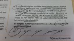 cam, deme,
ürünlerinin
= bu ürün-
anlı ege-
cimek,
önem-
duğu
yap-
5
16. () Uyku süresi bireysel farklılıklar göstermesine rağmen temelde
yaşla ilgilidir. Uykunun hafif uykudan derin uykuya kadar beş
evresi vardır. (D)-Bu evrelerin ilk dördü "NREM" olarak adlandı-
ruir. (V NREM evrelerinde metabolizma yeniden düzenlenir ve
bedenin dinlenmesi sağlanır. REM olarak adlandırılan son
evrede ise kan basıncı, nabız ve vücut ısısı yüksek kalp atışı
hızlı ve beyin dalgaları aktiftir.
Bu parçada numaralanmış cümlelerden hangisi düşüncenin
akışını
AM
bozmuştur?
B
CH
DUIV
EV
Diğer sayfaya geçiniz.