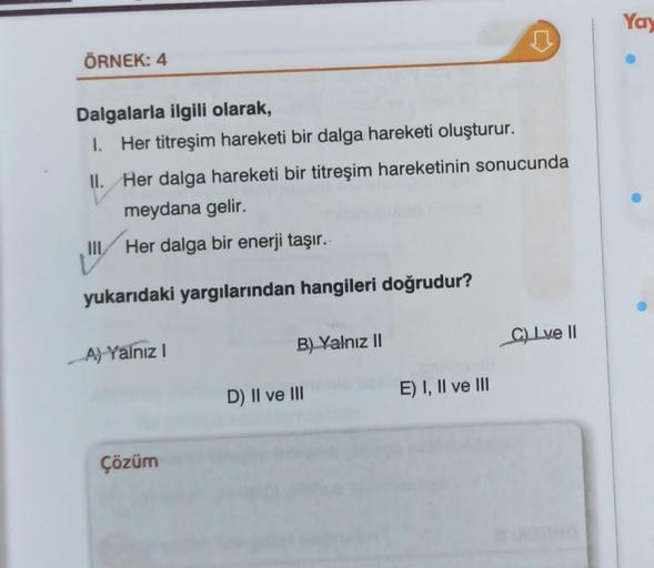 ÖRNEK: 4
Dalgalarla ilgili olarak,
I.
Her titreşim hareketi bir dalga hareketi oluşturur.
II.
Her dalga hareketi bir titreşim hareketinin sonucunda
meydana gelir.
Her dalga bir enerji taşır..
yukarıdaki yargılarından hangileri doğrudur?
A) Yalnız I
Çözüm
B