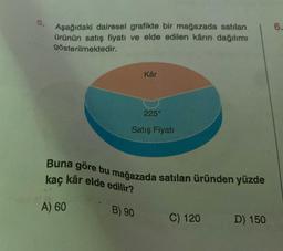 5.
Aşağıdaki dairesel grafikte bir mağazada satılan
ürünün satış fiyatı ve elde edilen kârın dağılımı
gösterilmektedir.
A) 60
Kâr
225°
Satış Fiyatı
Buna göre bu mağazada satılan üründen yüzde
kaç kâr elde edilir?
B) 90
C) 120
D) 150
6.