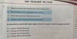 1.
1.
Ülkenin en tanınmış bilim adamlarından biriyle röportaj yaptım.
Güneş batarken yolcular dağ köyüne çoktan varmıştı.
Bu yaz dayımı görmeyi o kadar çok istiyorum ki!
4. Askerler bataklık alanda toprağa bata çıka ilerliyordu.
2.
ZARF - FİİLLER (BAĞ - FİİL / ULAÇ)
3.
Bu kutulardaki cümlelerle ilgili yargılar aşağıda verilmiştir. Bu yargıların hangisinde yanlışlık yapılmıştır?
A) 1. kutuda, sifat-fiil kullanılmıştır.
B) 2. kutuda, zarf-fiil kullanılmıştır.
C) 3. kutuda, isim-fiil kullanılmıştır.
D) 4. kutuda, fiilimsi kullanılmamıştır.
4962
Dur
na/
zin
zarf
gerg
yanı
soru
Plan
tirilm
Küçü
koşar