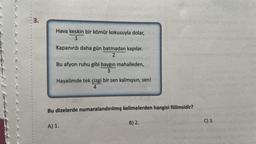 3.
Hava keskin bir kömür kokusuyla dolar,
1
Kapanırdı daha gün batmadan kapılar.
2
Bu afyon ruhu gibi baygın mahalleden,
3
Hayalimde tek çizgi bir sen kalmışsın, sen!
4
Bu dizelerde numaralandırılmış kelimelerden hangisi fiilimsidir?
A) 1.
B) 2.
C) 3.