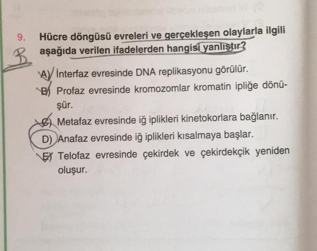 9. Hücre döngüsü evreleri ve gerçekleşen olaylarla ilgili
aşağıda verilen ifadelerden hangisi yanlıştır?
B
A) İnterfaz evresinde DNA replikasyonu görülür.
B Profaz evresinde kromozomlar kromatin ipliğe dönü-
şür.
Metafaz evresinde iğ iplikleri kinetokorlar