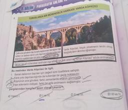 1.
2. BÖLÜM PARAGRAFIN ANLA
TOROSLARDA BİR MÜHENDİSLİK HARİKASI: VARDA KÖPRÜSÜ
AJ Yalarz I.
Çelik ana gövdenin taş duvarla kaplanması tekniğiyle inşa
edilen ve sadece demir yolu taşımacılığında kullanılan
köprünün ayaklarından bir daha sonra yenilenmiştir
Alman işçi ve mühendisler tarafından inşa edildiği için halk arasında Alman Köprüsü" adıyla anılmaktad
Varda Köprüsü; birçok yönetmenin tercihi olmuş,
fotoğrafçıların akınına uğramıştır.
Bu metinden Varda Köprüsü ile ilgili,
1. Sanat dallarının bazıları için değerli kimi özelliklere sahiptir.
Kara yolu taşımacılığında da kullanılan bir geçiş noktasıdır.
III Köprünün ana gövdesi, farklı zamanlarda onarım görmüştür.
IV. inşa edenlerin milliyeti, farklı bir adla anılmasını sağlamıştır.
yargılarından hangileri kesin olarak çıkarılır?
B) Ive TV.
C) II ve III.
D) III ve IV.