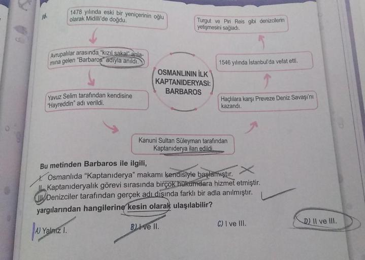 16.
Avrupalılar arasında "kızıl sakal" anla-
mina gelen "Barbaros adıyla anıldı.
1478 yılında eski bir yeniçerinin oğlu
olarak Midilli'de doğdu.
Yavuz Selim tarafından kendisine
"Hayreddin" adı verildi.
A Ya
Yalnız I.
Turgut ve Piri Reis gibi denizcilerin