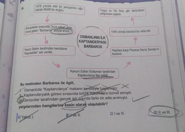 16.
Avrupalılar arasında "kızıl sakal" anla-
mina gelen "Barbaros adıyla anıldı.
1478 yılında eski bir yeniçerinin oğlu
olarak Midilli'de doğdu.
Yavuz Selim tarafından kendisine
"Hayreddin" adı verildi.
A Ya
Yalnız I.
Turgut ve Piri Reis gibi denizcilerin
