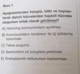 Soru 1
Aşağıdakilerden hangisi, bitki ve hayvan-
larda diploit hücrelerden haploit hücreler
oluşurken ortak olarak görülmez?
A) Homolog kromozomların ayrılması
B) Kromozomların kinetekor ile iğ ipliklerine
tutunması
C) Tetrat oluşumu
D) Sentriollerin zıt kutuplara çekilmesi
E) Endoplazmik retikulumun kaybolması
sbrosas