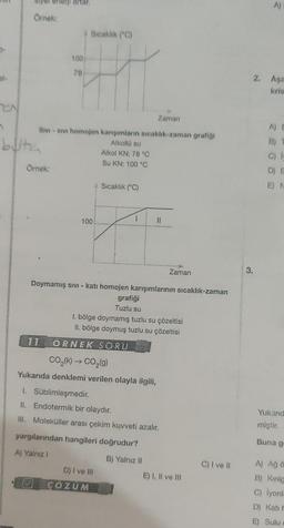 5.
Örnek:
buta
Örnek:
artar.
100/
78
Zaman
SIVI - SIVI homojen karışımların sıcaklık-zaman grafiği
Alkollü su
Alkol KN: 78 °C
Su KN: 100 °C
✓
Sıcaklık (°C)
100!
Sıcaklık (°C)
11 ORNEK SORU
1
Doymamış sıvı - katı homojen karışımlarının sıcaklık-zaman
11
D) I ve Ill
ÇÖZÜM
grafiği
Tuzlu su
1. bölge doymamış tuzlu su çözeltisi
II. bölge doymuş tuzlu su çözeltisi
CO₂(k) → CO₂(g)
Yukarıda denklemi verilen olayla ilgili,
1. Süblimleşmedir.
II. Endotermik bir olaydır.
III. Moleküller arası çekim kuvveti azalır.
yargılarından hangileri doğrudur?
A) Yalnız I
B) Yalnız II
Zaman
E) I, II ve III
C) I ve II
3.
A)
2. Aşa
kris
A) E
C)
D) E
E) N
Yukarıd
miştir.
Buna g-
A) Ağ ö
B) Kirilg
C) lyonla
D) Kati h
E) Sulu c