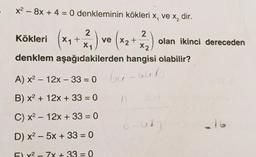 x² - 8x + 4 = 0 denkleminin kökleri x, ve x₂ dir.
Kökleri (x₁+22₁) ve (x₂ +22₂)
X1
X2
denklem aşağıdakilerden hangisi olabilir?
A) x² - 12x-33= 0 64-668
B) x² + 12x + 33 = 0
C) x² 12x + 33 = 0
D) x²-5x + 33 = 0
F) y² - 7x + 33 = 0
8-01
olan ikinci dereceden
216
