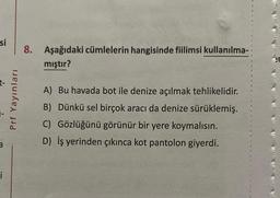 si
a
i
Prf Yayınları
8. Aşağıdaki cümlelerin hangisinde fiilimsi kullanılma-
mıştır?
A) Bu havada bot ile denize açılmak tehlikelidir.
B) Dünkü sel birçok aracı da denize sürüklemiş.
C) Gözlüğünü görünür bir yere koymalısın.
D) İş yerinden çıkınca kot pantolon giyerdi.