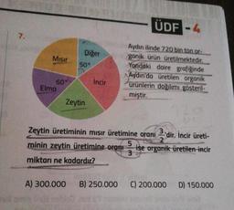 7.
Mısır
60°
Elma
Diğer
50°
Zeytin
İncir
ÜDF-4
Aydın ilinde 720 bin ton.or
ganik ürün üretilmektedir.
Yandaki daire grafiğinde
Aydın'da üretilen organik
ürünlerin dağılımı gösteril-
miştir.
Zeytin üretiminin mısır üretimine oranı 3'dir. İncir üreti-
2
ise organik üretilen incir
minin zeytin üretimine oran 5
3
miktarı ne kadardır?
A) 300.000 B) 250.000
C) 200.000
D) 150.000