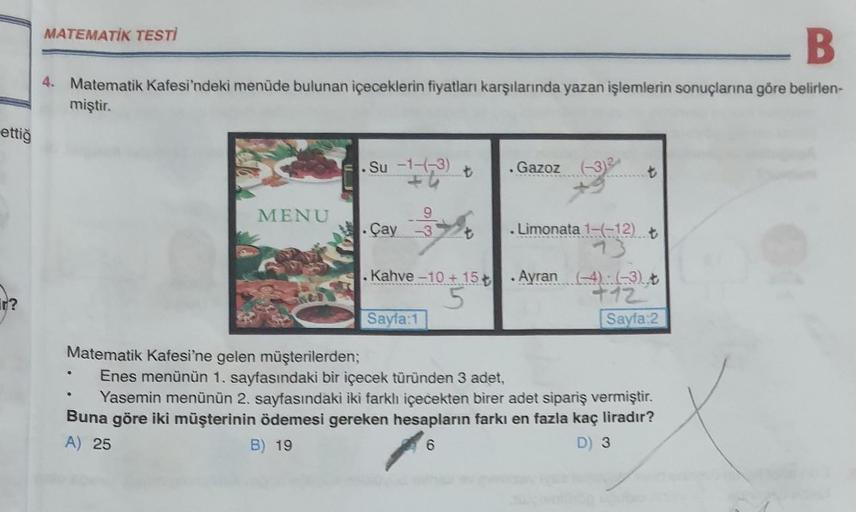 ettiğ
B
4. Matematik Kafesi'ndeki menüde bulunan içeceklerin fiyatları karşılarında yazan işlemlerin sonuçlarına göre belirlen-
miştir.
MATEMATİK TESTİ
MENU
Su -1-(-3)
9
Çay 3
.Kahve -10 + 15 +
Sayfa:1
Gazoz (-3)2
. Limonata 1-(-12) ₺
.
Ayran (4) (-3) t
+1