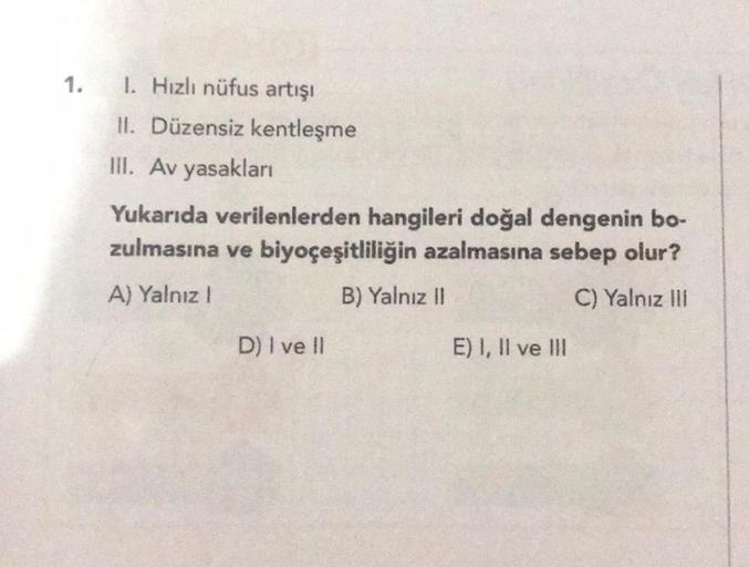 1.
1. Hızlı nüfus artışı
II. Düzensiz kentleşme
III. Av yasakları
Yukarıda verilenlerden hangileri doğal dengenin bo-
zulmasına ve biyoçeşitliliğin azalmasına sebep olur?
A) Yalnız !
B) Yalnız II
C) Yalnız III
D) I ve Il
E) I, II ve III