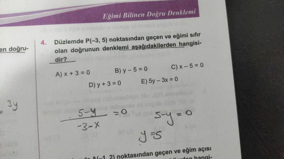 en doğru-
3y
4.
Düzlemde P(-3, 5) noktasından geçen ve eğimi sıfır
olan doğrunun denklemi aşağıdakilerden hangisi-
dir?
A) x + 3 = 0
Eğimi Bilinen Doğru Denklemi
5-4
-3-X
B) y - 5 = 0
D) y + 3 = 0
= 0
C) x 5 = 0
E) 5y - 3x = 0
5-y=0
y =S
noktasından geçen 