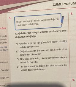 ve Çika-
mi içinde
ümlenin
ar vardır.
zler, ma-
izi tayin
tarihimiz
5.
." yargıları
leceğe bak-
bludur." yar-
CÜMLE YORUM
Hiçbir zaman bir sanat yapıtının değerini
okur sayısı belirlemez.
Aşağıdakilerden hangisi anlamca bu cümleyle aynı
doğrultuda değildir?
A) Okurlarca büyük ilgi gören her eserin nitelikli
olduğu söylenemez.
B) Değeri olmayan bir eser de çok sayıda okur
tarafından okunabilir.
C) Niteliksiz eserlerin, okuru kendisine çekmesi
mümkün değildir.
D) Bir sanat eserinin değeri, sırf okur sayısına ba-
kılarak değerlendirilemez.
8.
9.