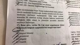 200-Sümerlerin yazıyı bulması
MÖ 330 - Pers İmparatorluğu'nun yıkılması
E) MÖ 359- İskender İmparatorluğu'nun kurulması
Şehir devletlerinden oluşan Yunan medeniyetinde kralın yetkileri
meclis tarafından kısıtlanmıştır. Krallar zamanla soylu bir zümre
tarafından seçilmeye başlamışlardır. Daha sonra soylular
arasından bir zümrenin krallığı yönetme hakkının kendilerinde
olduğunu iddia etmesi ile yöneticiler ayrıcalıklı zümreden
seçilmeye başlamıştır.
17) Buna göre, verilen İlk Çağ siyasi organizasyon türleri
değerlendirildiğinde aşağıdakilerden hangisi dışta kalır?
A Polis
B Meşruti Monarşi
Aristokrasi
Oligarşi
E Tiranlık
dev
(B)kta sisteminin temelies
Gayrimüslimlerden cia
Olkenin eyaletlere ay
BMüslümanlardan öşü
alanının
Gem
22) Aşağıdakilerden
ve medeniyetinde or
AHükümdarların ha
B) Ülkede hükümda
Hükümdarlığın H
Hükümdarların
Basilan paralara
Cahiliye Döner
zayıf ve güçsü
amacıyla
Hilfu
23) Buna
yargılardan b
AKölecilik