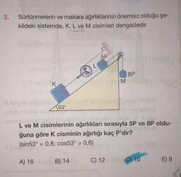 3.
Sürtünmelerin ve makara ağırlıklarının önemsiz olduğu şe-
kildeki sistemde, K, L ve M cisimleri dengededir.
K
153°
5P
A) 16 B) 14
M
L ve M cisimlerinin ağırlıkları sırasıyla 5P ve 8P oldu-
ğuna göre K cisminin ağırlığı kaç P'dir?
(sin53°= 0,8; cos53° = 0,6)
C) 12
8P
(D) 10
E) 8