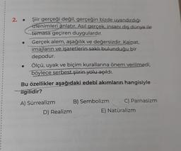 2. .
Şiir gerçeği değil, gerçeğin bizde uyandırdığı
izlenimleri anlatır. Asıl gerçek, insanı dış dünya ile
temasa geçiren duygulardır.
Gerçek alem, aşağılık ve değersizdir. Kainat,
imajların ve işaretlerin saklı bulunduğu bir
depodur.
Ölçü, uyak ve biçim kurallarına önem verilmedi,
böylece serbest şiirin yolu açıldı.
Bu özellikler aşağıdaki edebî akımların hangisiyle
ilgilidir?
A) Sürrealizm
D) Realizm
B) Sembolizm
C) Parnasizm
E) Natüralizm