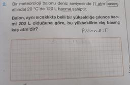 2.
Bir meteoroloji balonu deniz seviyesinde (1 atm basınç
altında) 20 °C'de 120 L hacme sahiptir.
Balon, aynı sıcaklıkta belli bir yüksekliğe çıkınca hac-
mi 200 L olduğuna göre, bu yükseklikte dış basınç
kaç atm'dir?
PVENIRIT
2.4
17