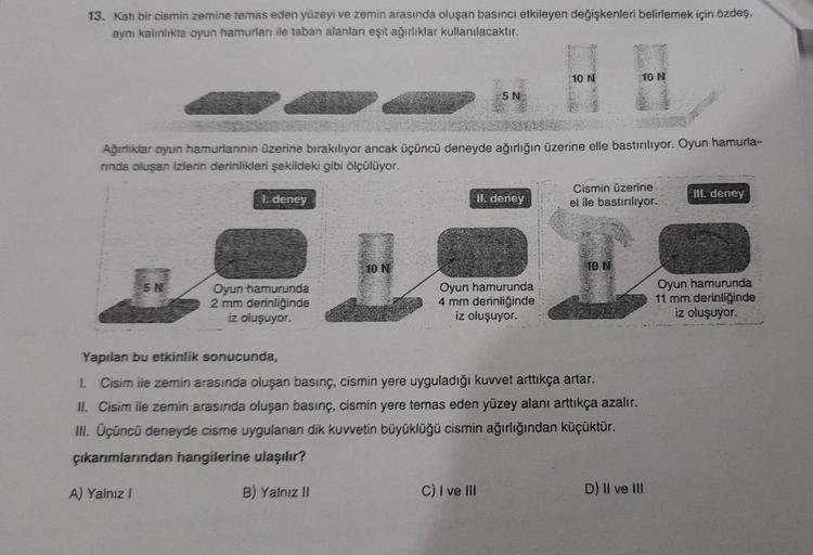 13. Katı bir cismin zemine temas eden yüzeyi ve zemin arasında oluşan basıncı etkileyen değişkenleri belirlemek için özdeş,
aynı kalınlıkta oyun hamurları ile taban alanları eşit ağırlıklar kullanılacaktır.
5 N
1. deney
Ağırlıklar oyun hamurlarının üzerine