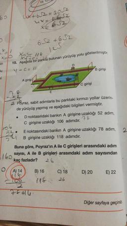 60
X-1
x=0
in
Bu
ki
406
52.
2
(x+652=3052
X62
X-5- 118
X++<=0
15. Aşağıda bir parkta bulunan yürüyüş yolu gösterilmiştir.
4 - C = 12
D)
A girişi
160
652 +652
1251
21652
2 Poyraz, sabit adımlarla bu parktaki kırmızı yollar üzerin-
de yürüyüş yapmış ve aşağıdaki bilgileri vermiştir.
74
E
D noktasındaki bankın A girişine uzaklığı 52 adım,
78
C girişine uzaklığı 106 adımdır.
B) 16
C girişi
E noktasındaki bankın A girişine uzaklığı 78 adım,
B girişine uzaklığı 118 adımdır.
Buna göre, Poyraz'ın A ile C girişleri arasındaki adım
sayısı, A ile B girişleri arasındaki adım sayısından
kaç fazladır?
26
(A) 14
118
B girişi
C) 18
26
D) 20
E) 22
Diğer sayfaya geçiniz.