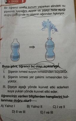 4. ÖRNEK
Bir öğrenci sınıfta sunum yaparken elindeki su
şişesinin kapağını açıyor ve şişeyi hızla aşağı
doğru çektiğinde su şişenin ağzından fışkırıyor.
Buna göre, öğrenci bu olayı açıklarken,
1. Şişenin ivmesi suyun ivmesinden büyüktür.
II. Şişenin ivmesi yer çekimi ivmesinden bü-
yüktür.
III. Şişeye aşağı yönde kuvvet etki ederken
suya yukarı yönde kuvvet etki eder.
öğrencinin verilen bilgilerden hangilerini kul-
lanması doğru olur?
A) Yalnız I
B) Yalnız II
D) II ve III
C) I ve II
E) I ve Ill