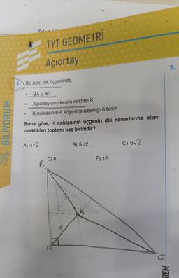 BİLİYORUM
1. Bir ABC dik üçgeninde,
e
●
TYT GEOMETRİ
Açıortay
BALAC
Açıortayların kesim noktası K
K noktasının A köşesine uzaklığı 6 birim
Buna göre, K noktasının üçgenin dik kenarlarına olan
uzaklıkları toplamı kaç birimdir?
A) 4√2
B
D) 8
G
B) 5√2
E) 12
C) 6√2
REM
3.