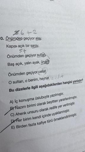 26+2
0. Önümden geçiyor alay
Kapışı açık bir saray.
st
Önümden geçiyor sultan
Baş açık, yalın ayak, üryan
Önümden geçiyor cellat
O sultan, o benim, heyhat edit
Bu dizelerle ilgili aşağıdakilerden hangisi yanlıştır?
A) İç konuşma üslubuyla yazılmıştır.
BY N