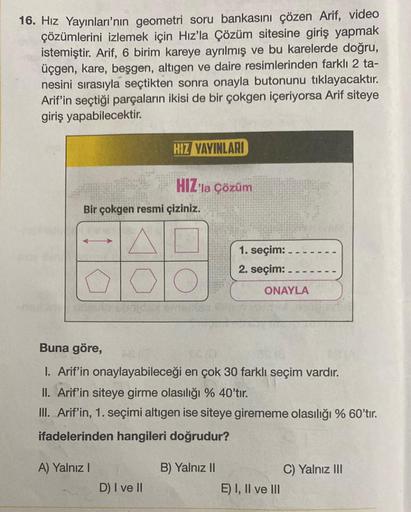 16. Hız Yayınları'nın geometri soru bankasını çözen Arif, video
çözümlerini izlemek için Hız'la Çözüm sitesine giriş yapmak
istemiştir. Arif, 6 birim kareye ayrılmış ve bu karelerde doğru,
üçgen, kare, beşgen, altıgen ve daire resimlerinden farklı 2 ta-
ne