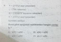 K = {210'urrasal çarpanları)
L=(Tek rakamlar}
M="323575" sayısının rakamları}
N = (630'un asal çarpanları}
kümeleri veriliyor. -
Buna göre aşağıdaki eşitliklerden hangisi yanlış-
tir?
A) S(K) = S(M)
C) S(K) = S(N)
B) s(N) = s(M)
D) s(L) = S(N)