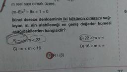 m reel sayı olmak üzere,
(m-6)x² - 8x + 1 = 0
İkinci derece denkleminin iki kökünün olmasını sağ-
layan m nin alabileceği en geniş değerler kümesi
asağıdakilerden hangisidir?
A) - m<22
C) - <m < 16
ER\{6}
B) 22 <m <∞
D) 16 <m <∞
614 30 1225M
27
6.