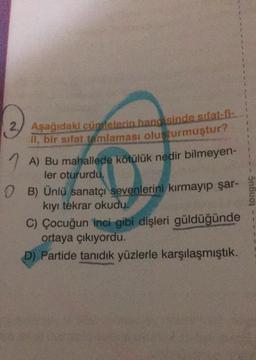 2.
Aşağıdaki cümlelerin hangisinde sifat-fi:
il, bir sifat tamlaması oluşturmuştur?
1
A) Bu mahallede kötülük nedir bilmeyen-
ler otururdu.
0 B) Ünlü sanatçı sevenlerini kırmayıp şar-
kıyı tekrar okudu.
C) Çocuğun inci gibi dişleri güldüğünde
ortaya çıkıyordu.
D) Partide tanıdık yüzlerle karşılaşmıştık.
tonguç