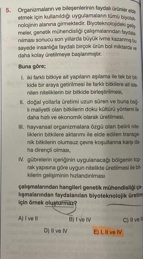 5. Organizmaların ve bileşenlerinin faydalı ürünler elde
etmek için kullanıldığı uygulamaların tümü biyotek-
nolojinin alanına girmektedir. Biyoteknolojideki geliş-
meler, genetik mühendisliği çalışmalarından faydala-
nılması sonucu son yıllarda büyük ivme