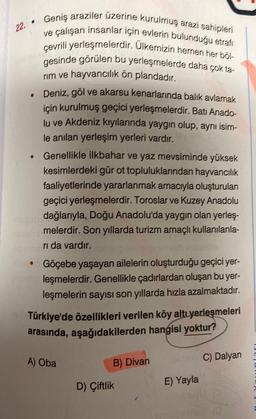 22.
Geniş araziler üzerine kurulmuş arazi sahipleri
ve çalışan insanlar için evlerin bulunduğu etrafı
çevrili yerleşmelerdir. Ülkemizin hemen her böl-
gesinde görülen bu yerleşmelerde daha çok ta-
rim ve hayvancılık ön plandadır.
. Deniz, göl ve akarsu kenarlarında balık avlamak
için kurulmuş geçici yerleşmelerdir. Batı Anado-
lu ve Akdeniz kıyılarında yaygın olup, aynı isim-
le anılan yerleşim yerleri vardır.
●
Genellikle ilkbahar ve yaz mevsiminde yüksek
kesimlerdeki gür ot topluluklarından hayvancılık
faaliyetlerinde yararlanmak amacıyla oluşturulan
geçici yerleşmelerdir. Toroslar ve Kuzey Anadolu
dağlarıyla, Doğu Anadolu'da yaygın olan yerleş-
melerdir. Son yıllarda turizm amaçlı kullanılanla-
rı da vardır.
le Göçebe yaşayan ailelerin oluşturduğu geçici yer-
leşmelerdir. Genellikle çadırlardan oluşan bu yer-
leşmelerin sayısı son yıllarda hızla azalmaktadır.
Türkiye'de özellikleri verilen köy altı yerleşmeleri
arasında, aşağıdakilerden hangisi yoktur?
A) Oba
B) Divan
D) Çiftlik
E) Yayla
C) Dalyan