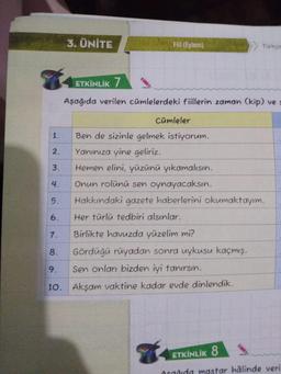 9
1.
2.
3.
4.
3. ÜNİTE
Fill (Eylem)
ETKİNLİK 7
Aşağıda verilen cümlelerdeki fiillerin zaman (kip) ve s
Cümleler
Türkçe
Ben de sizinle gelmek istiyorum.
Yanınıza yine geliriz.
Hemen elini, yüzünü yıkamalısın.
Onun rolünü sen oynayacaksın.
Hakkındaki gazete haberlerini okumaktayım.
Her türlü tedbiri alsınlar.
5.
6.
7.
Birlikte havuzda yüzelim mi?
8.
Gördüğü rüyadan sonra uykusu kaçmış.
9.
Sen onları bizden iyi tanırsın.
10. Akşam vaktine kadar evde dinlendik.
ETKİNLİK 8
Asadida mastar hâlinde veril