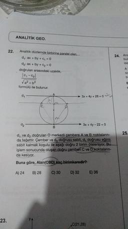 23.
22.
ANALİTİK GEO.
Analitik düzlemde birbirine paralel olan,
d₁: ax + by + C₁ = 0
d₂: ax + by + C₂ = 0
doğruları arasındaki uzaklık,
| 0₁-0₂|
√a² + b²
formülü ile bulunur.
d₁
M
B
3x + 4y + 28 = 0
D) 32
3x + 4y - 220
d₁ ve d₂ doğruları O merkezli çembere A ve B noktaların-
da teğettir. Çember ve d₂ doğrusu sabit, d, doğrusu eğimi
sabit kalmak koşulu ile aşağı doğru 2 birim öteleniyor. Bu
işlem sonucunda oluşan doğru çemberi C ve D noktaların-
da kesiyor.
Buna göre, Alan (CBD) kaç birimkaredir?
A) 24
B) 28
C) 30
C(21,28)
E) 36
24. Ana
bul
ise
A
SC
SL
E
L
25.