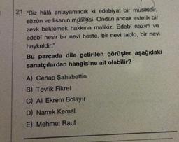 21. "Biz hâlà anlayamadık ki edebiyat bir musikidir,
sözün ve lisanın musikisi. Ondan ancak estetik bir
zevk beklemek hakkına malikiz. Edebî nazım ve
edebî nesir bir nevi beste, bir nevi tablo, bir nevi
heykeldir."
Bu parçada dile getirilen görüşler aşağıdaki
sanatçılardan hangisine ait olabilir?
A) Cenap Şahabettin
B) Tevfik Fikret
C) Ali Ekrem Bolayır
D) Namık Kemal
E) Mehmet Rauf