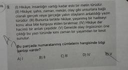 18. 9.
X
(1) Hikâye, insanlığın varlığı kadar eski bir metin türüdür.
(II) Hikâye; şahıs, zaman, mekân, olay gibi unsurlara bağlı
olarak gerçek veya gerçeğe yakın olayların anlatıldığı yazın
türüdür. (III) Bununla birlikte hikâye, yaşanmış bir hadiseyi
konu alsa bile kurguyu elden bırakmaz. (IV) Hikâye dar
hacimli bir anlatı çeşididir. (V) Genelde olay örgüsünün öne
çıktığı bu yazı türünde kimi zaman bir yaşamdan bir kesit
sunulur.
Bu parçada numaralanmış cümlelerin hangisinde bilgi
yanlışı vardır?
A) I
B) II
C) III
D) IV
EXV