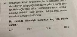 4. Sabahleyin Ali'nin bir semaver, bir de fabrikanın onun-
de bekleyen salep güğümü hoşuna giderdi. Sonra ses-
ler. Halıcıoğlu'ndaki askerî mektebin borazanı, fabrika-
nın uzun ve bütün Haliç'i çınlatan düdüğü, onda arzular
uyandırır; arzular söndürürdü.
Bu metinde fiilimsiyle kurulmuş kaç yan cümle
vardır?
A) 1
B) 2
C) 3
D) 4